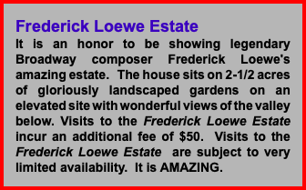 Frederick Loewe Estate It is an honor to be showing legendary Broadway composer Frederick Loewe's amazing estate. The house sits on 2-1/2 acres of gloriously landscaped gardens on an elevated site with wonderful views of the valley below. Visits to the Frederick Loewe Estate incur an additional fee of $50. Visits to the Frederick Loewe Estate are subject to very limited availability. It is AMAZING. 